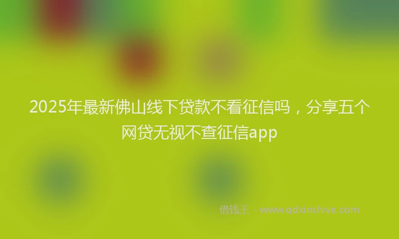 2025年最新佛山线下贷款不看征信吗，分享五个网贷无视不查征信app