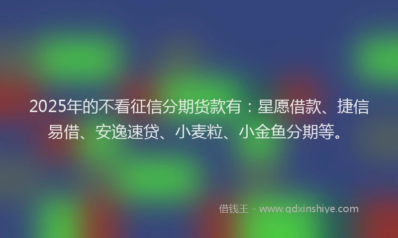2025年的不看征信分期货款有：星愿借款、捷信易借、安逸速贷、小麦粒、小金鱼分期等。