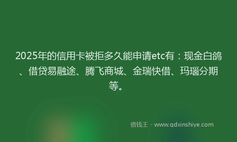 2025年的信用卡被拒多久能申请etc有：现金白鸽、借贷易融途、腾飞商城、金瑞快借、玛瑙分期等。