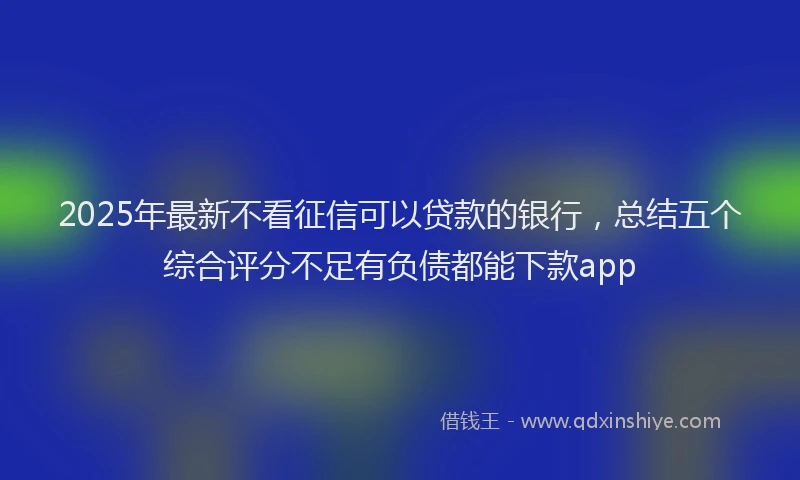 2025年最新不看征信可以贷款的银行，总结五个综合评分不足有负债都能下款app