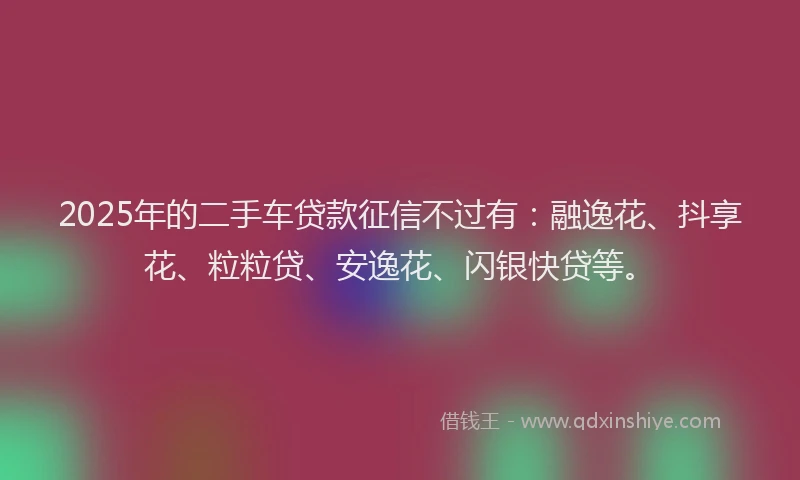 2025年的二手车贷款征信不过有：融逸花、抖享花、粒粒贷、安逸花、闪银快贷等。