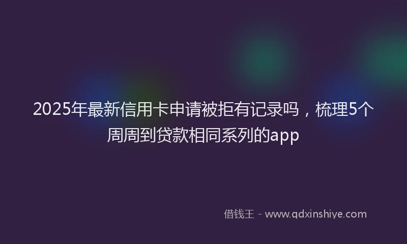 2025年最新信用卡申请被拒有记录吗，梳理5个周周到贷款相同系列的app