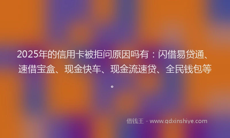 2025年的信用卡被拒问原因吗有：闪借易贷通、速借宝盒、现金快车、现金流速贷、全民钱包等。