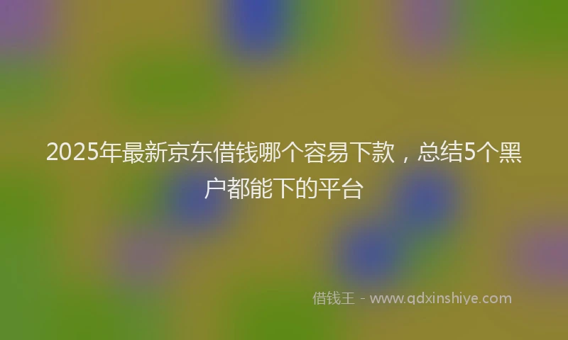 2025年最新京东借钱哪个容易下款，总结5个黑户都能下的平台