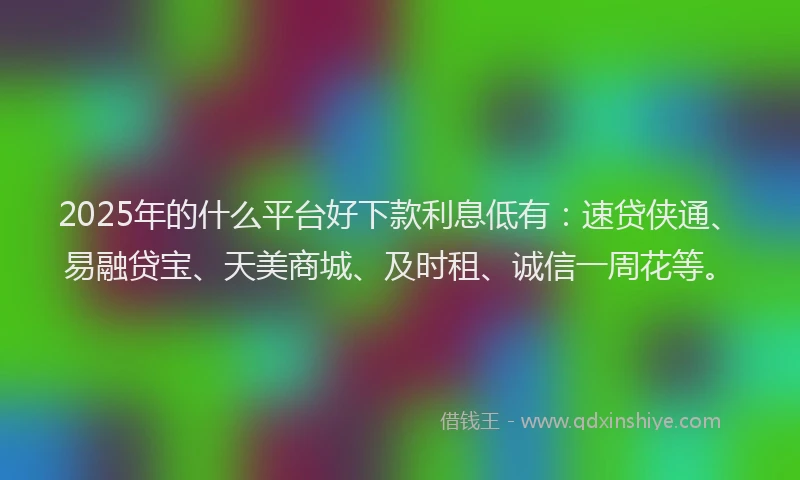 2025年的什么平台好下款利息低有：速贷侠通、易融贷宝、天美商城、及时租、诚信一周花等。