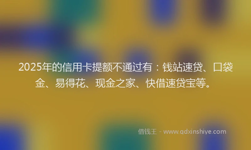 2025年的信用卡提额不通过有：钱站速贷、口袋金、易得花、现金之家、快借速贷宝等。