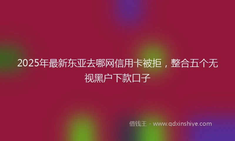 2025年最新东亚去哪网信用卡被拒，整合五个无视黑户下款口子