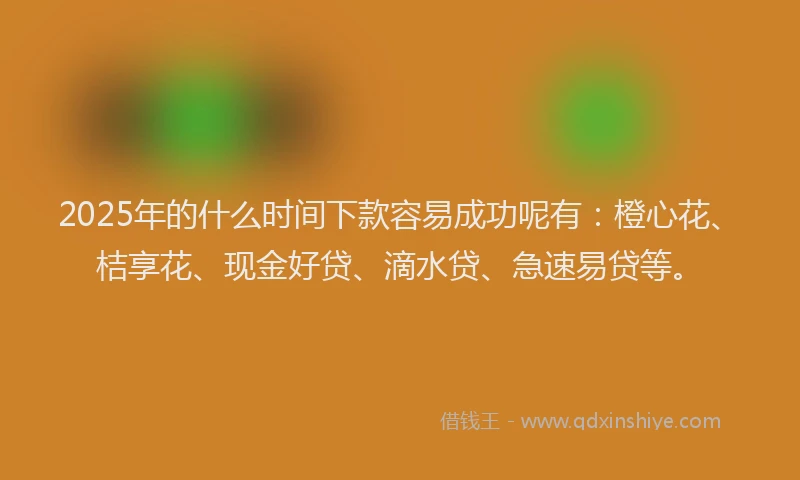 2025年的什么时间下款容易成功呢有：橙心花、桔享花、现金好贷、滴水贷、急速易贷等。