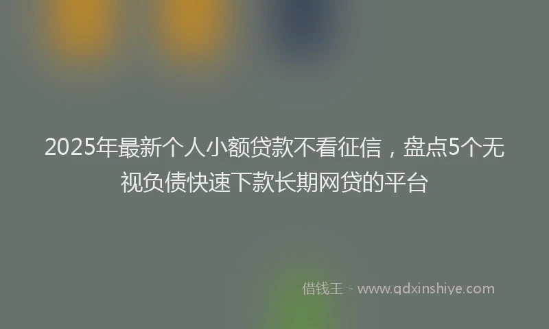 2025年最新个人小额贷款不看征信，盘点5个无视负债快速下款长期网贷的平台