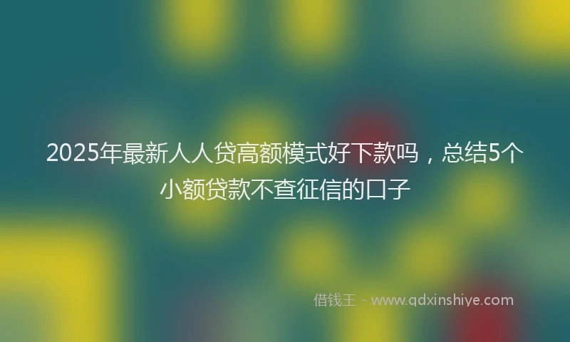2025年最新人人贷高额模式好下款吗，总结5个小额贷款不查征信的口子
