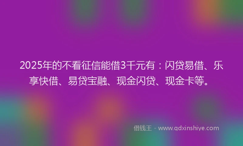 2025年的不看征信能借3千元有：闪贷易借、乐享快借、易贷宝融、现金闪贷、现金卡等。