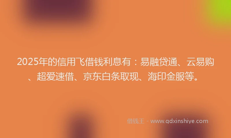 2025年的信用飞借钱利息有：易融贷通、云易购、超爱速借、京东白条取现、海印金服等。