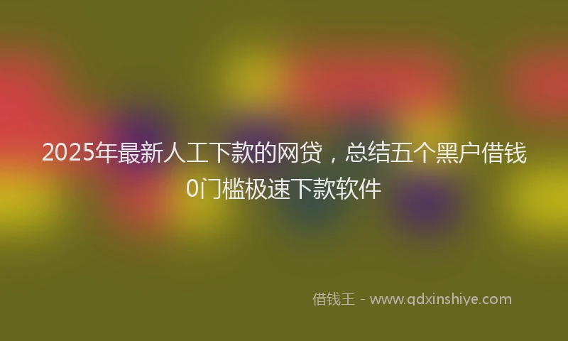 2025年最新人工下款的网贷，总结五个黑户借钱0门槛极速下款软件