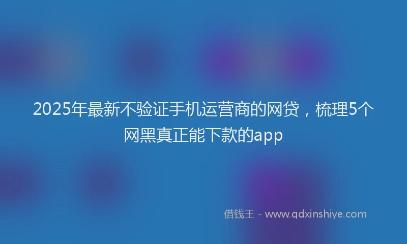 2025年最新不验证手机运营商的网贷，梳理5个网黑真正能下款的app