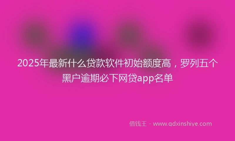 2025年最新什么贷款软件初始额度高，罗列五个黑户逾期必下网贷app名单