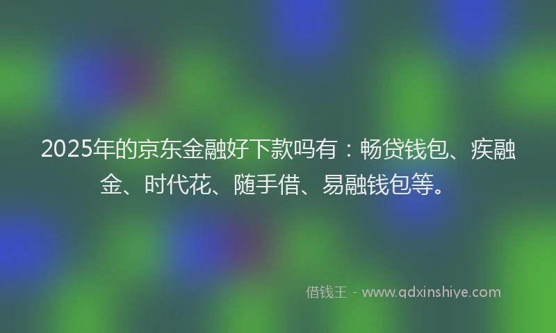 2025年的京东金融好下款吗有：畅贷钱包、疾融金、时代花、随手借、易融钱包等。