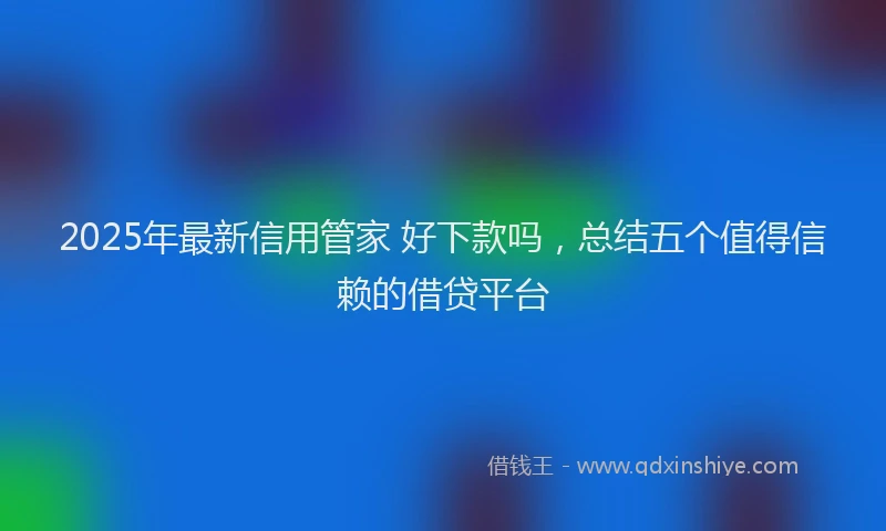 2025年最新信用管家 好下款吗，总结五个值得信赖的借贷平台