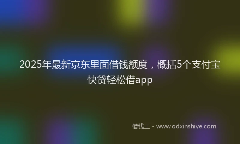 2025年最新京东里面借钱额度，概括5个支付宝快贷轻松借app