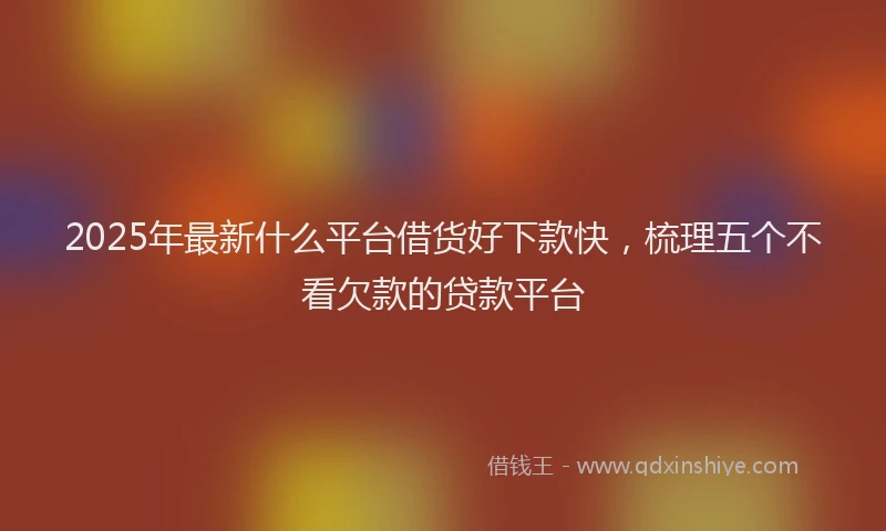 2025年最新什么平台借货好下款快，梳理五个不看欠款的贷款平台