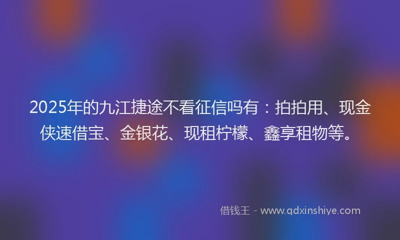 2025年的九江捷途不看征信吗有：拍拍用、现金侠速借宝、金银花、现租柠檬、鑫享租物等。