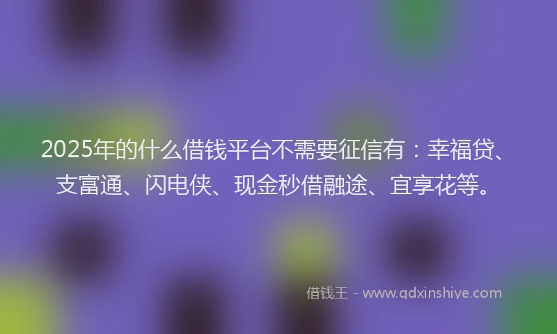2025年的什么借钱平台不需要征信有：幸福贷、支富通、闪电侠、现金秒借融途、宜享花等。