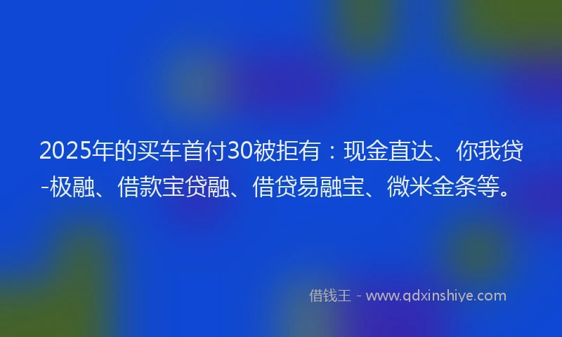 2025年的买车首付30被拒有：现金直达、你我贷-极融、借款宝贷融、借贷易融宝、微米金条等。