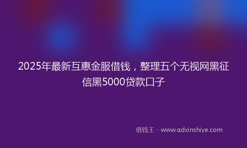 2025年最新互惠金服借钱，整理五个无视网黑征信黑5000贷款口子
