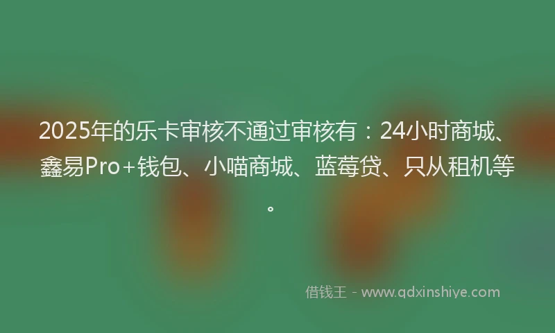 2025年的乐卡审核不通过审核有：24小时商城、鑫易Pro+钱包、小喵商城、蓝莓贷、只从租机等。