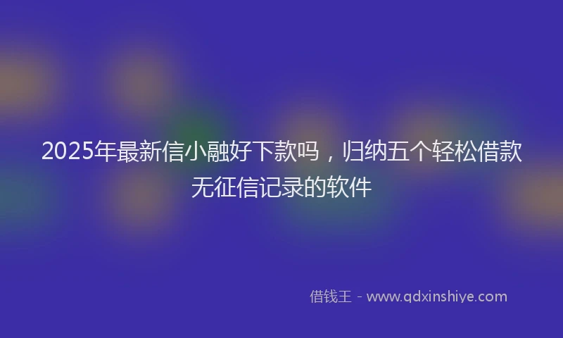 2025年最新信小融好下款吗，归纳五个轻松借款无征信记录的软件