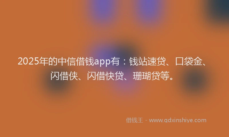 2025年的中信借钱app有：钱站速贷、口袋金、闪借侠、闪借快贷、珊瑚贷等。