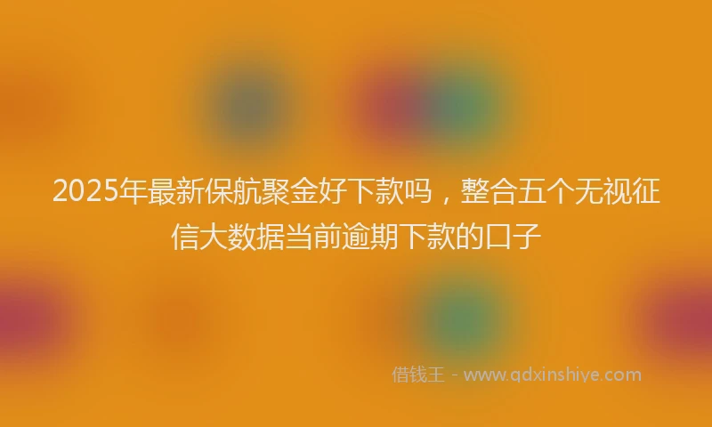 2025年最新保航聚金好下款吗，整合五个无视征信大数据当前逾期下款的口子