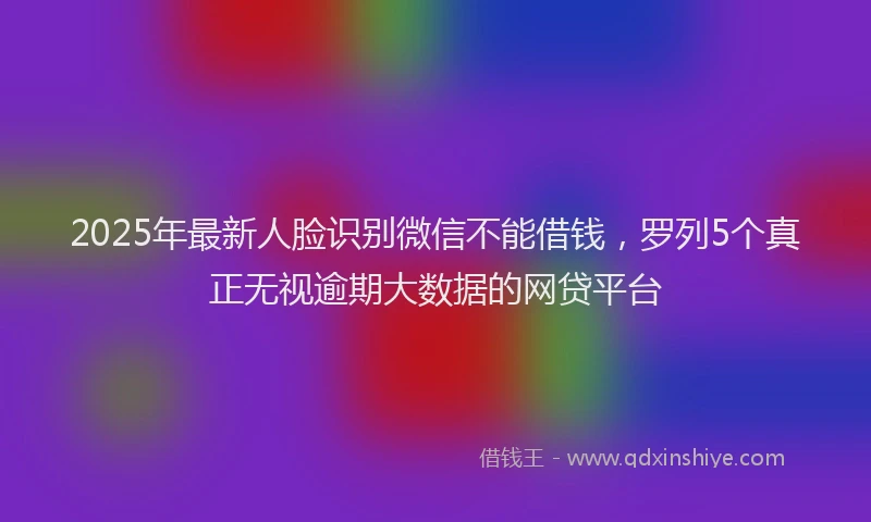 2025年最新人脸识别微信不能借钱，罗列5个真正无视逾期大数据的网贷平台
