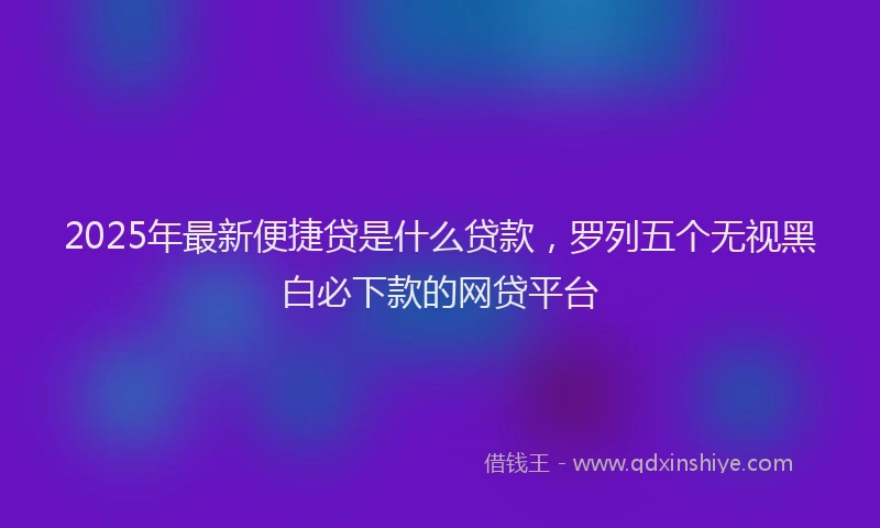 2025年最新便捷贷是什么贷款，罗列五个无视黑白必下款的网贷平台