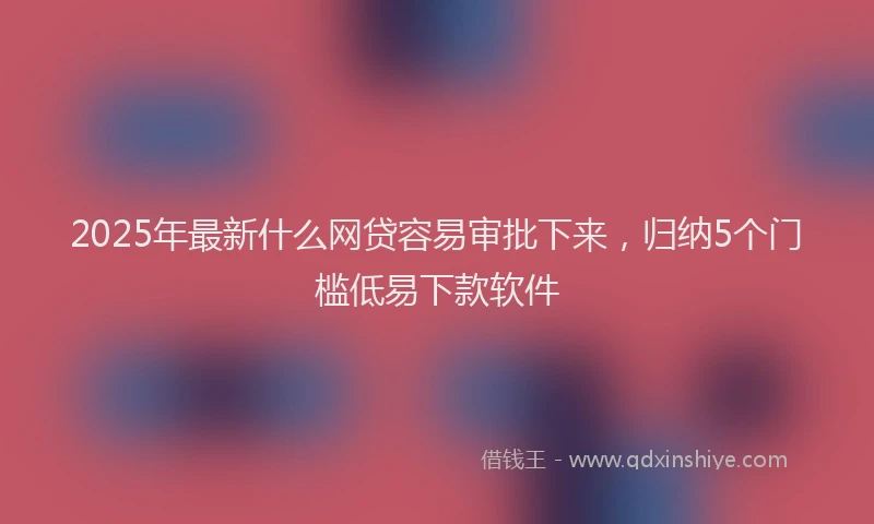 2025年最新什么网贷容易审批下来，归纳5个门槛低易下款软件