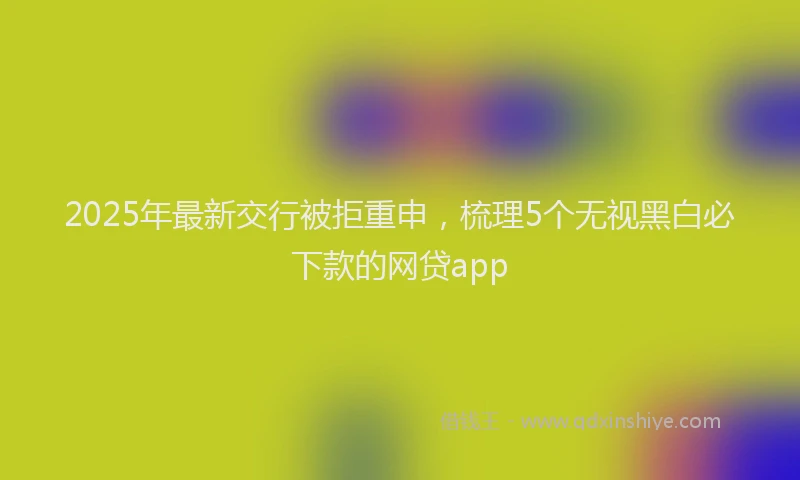 2025年最新交行被拒重申，梳理5个无视黑白必下款的网贷app