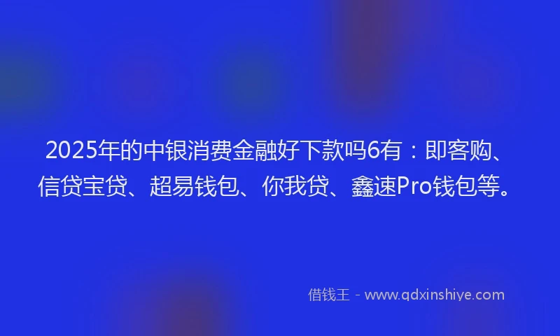 2025年的中银消费金融好下款吗6有：即客购、信贷宝贷、超易钱包、你我贷、鑫速Pro钱包等。