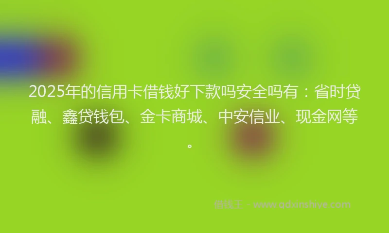 2025年的信用卡借钱好下款吗安全吗有：省时贷融、鑫贷钱包、金卡商城、中安信业、现金网等。