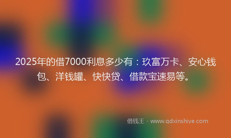 2025年的借7000利息多少有：玖富万卡、安心钱包、洋钱罐、快快贷、借款宝速易等。
