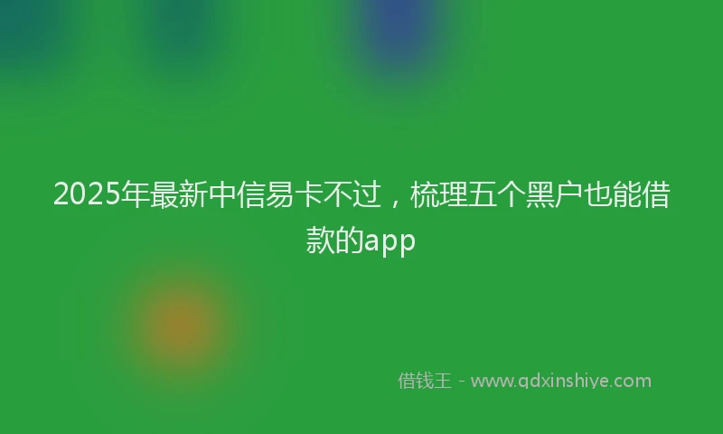 2025年最新中信易卡不过，梳理五个黑户也能借款的app
