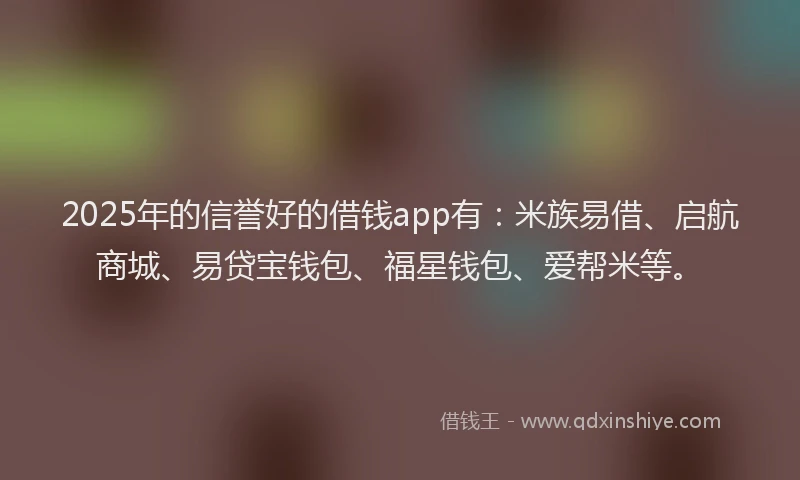 2025年的信誉好的借钱app有：米族易借、启航商城、易贷宝钱包、福星钱包、爱帮米等。