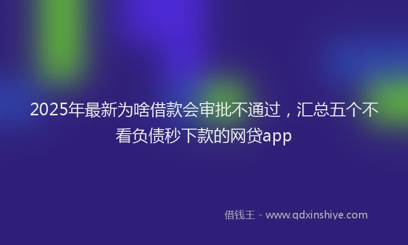 2025年最新为啥借款会审批不通过，汇总五个不看负债秒下款的网贷app
