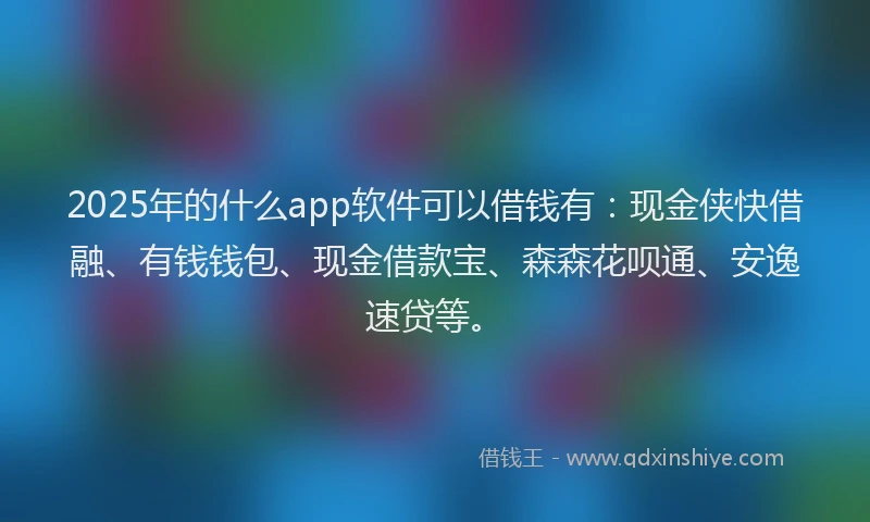 2025年的什么app软件可以借钱有：现金侠快借融、有钱钱包、现金借款宝、森森花呗通、安逸速贷等。