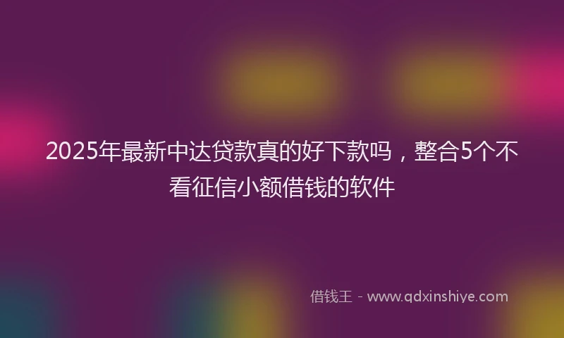 2025年最新中达贷款真的好下款吗，整合5个不看征信小额借钱的软件