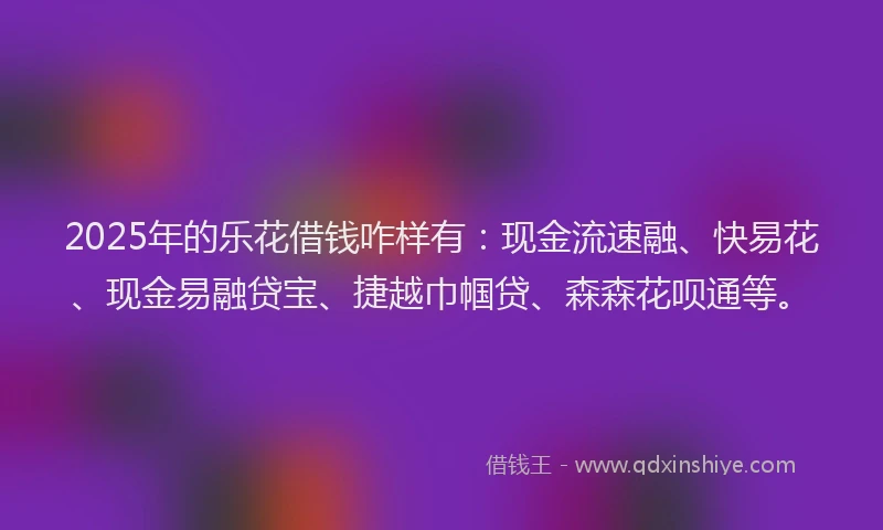 2025年的乐花借钱咋样有：现金流速融、快易花、现金易融贷宝、捷越巾帼贷、森森花呗通等。