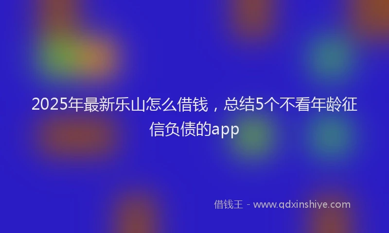 2025年最新乐山怎么借钱，总结5个不看年龄征信负债的app