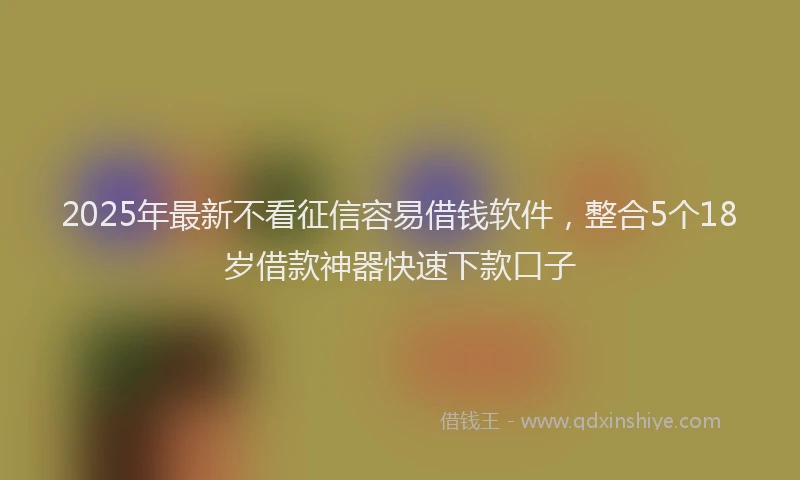 2025年最新不看征信容易借钱软件，整合5个18岁借款神器快速下款口子