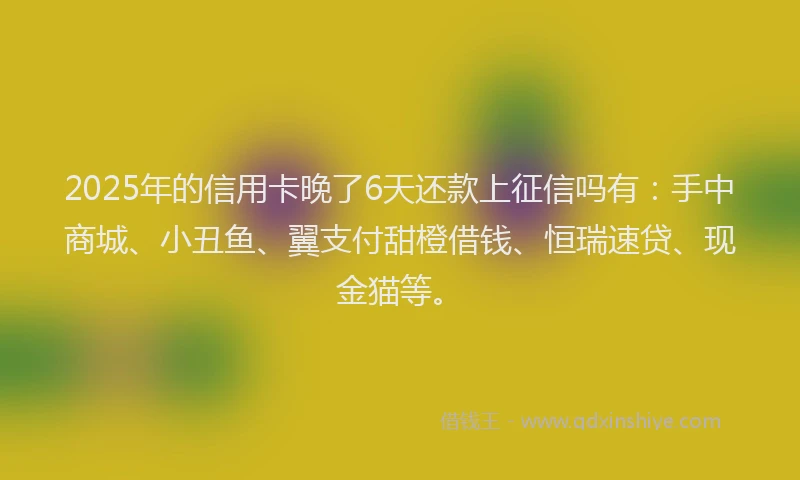 2025年的信用卡晚了6天还款上征信吗有：手中商城、小丑鱼、翼支付甜橙借钱、恒瑞速贷、现金猫等。
