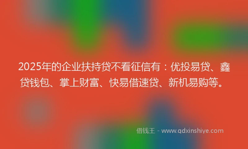 2025年的企业扶持贷不看征信有：优投易贷、鑫贷钱包、掌上财富、快易借速贷、新机易购等。