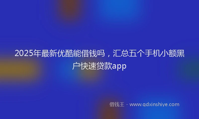2025年最新优酷能借钱吗，汇总五个手机小额黑户快速贷款app
