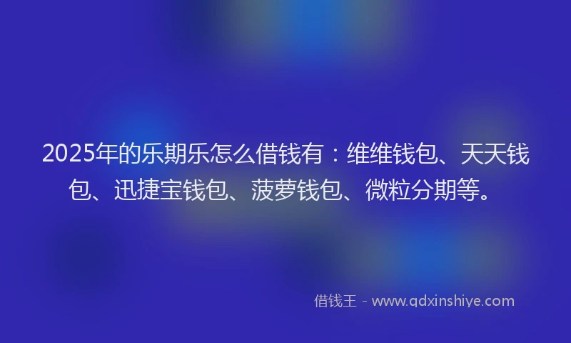 2025年的乐期乐怎么借钱有：维维钱包、天天钱包、迅捷宝钱包、菠萝钱包、微粒分期等。